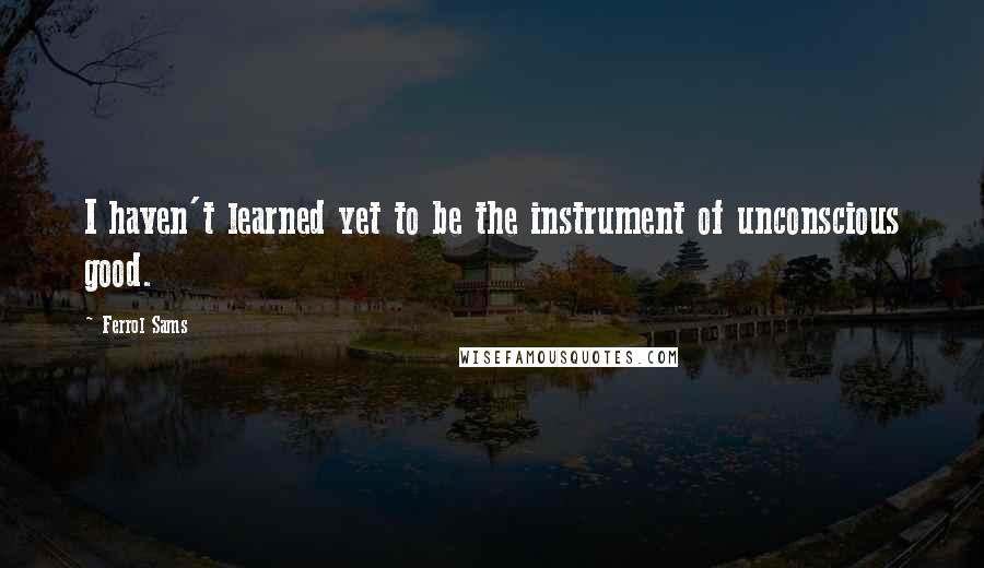 Ferrol Sams Quotes: I haven't learned yet to be the instrument of unconscious good.