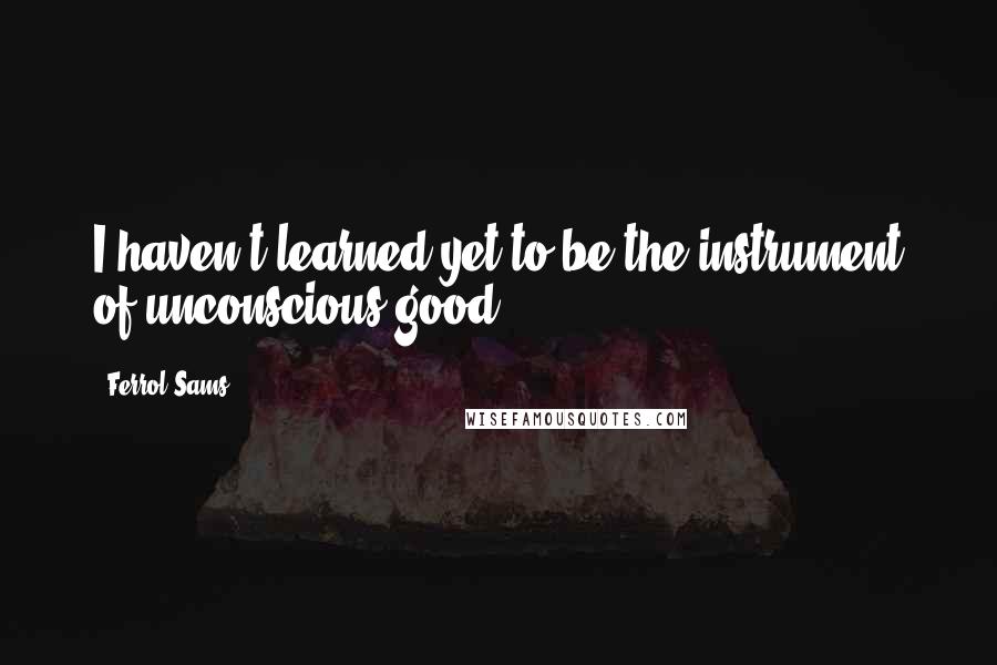 Ferrol Sams Quotes: I haven't learned yet to be the instrument of unconscious good.