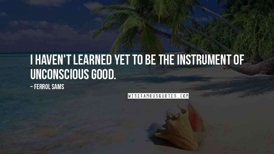 Ferrol Sams Quotes: I haven't learned yet to be the instrument of unconscious good.