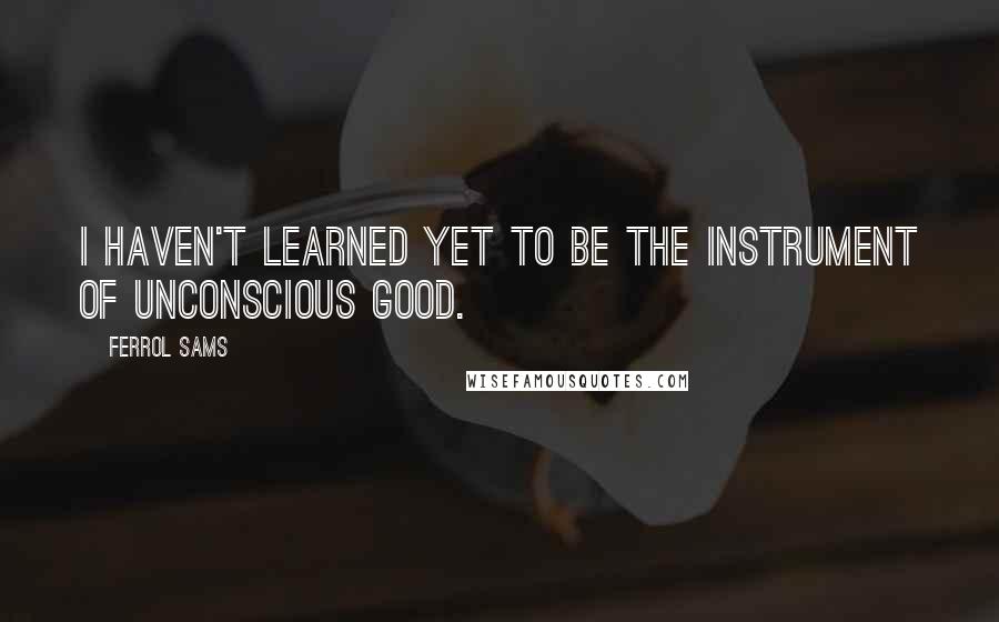 Ferrol Sams Quotes: I haven't learned yet to be the instrument of unconscious good.