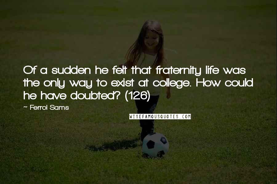 Ferrol Sams Quotes: Of a sudden he felt that fraternity life was the only way to exist at college. How could he have doubted? (126)