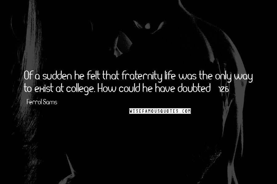 Ferrol Sams Quotes: Of a sudden he felt that fraternity life was the only way to exist at college. How could he have doubted? (126)