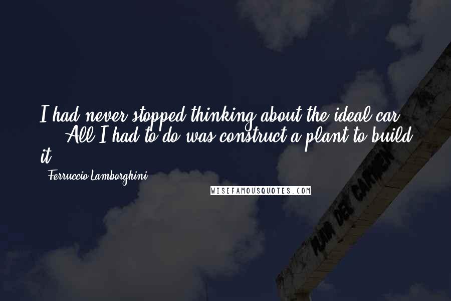 Ferruccio Lamborghini Quotes: I had never stopped thinking about the ideal car ... All I had to do was construct a plant to build it.