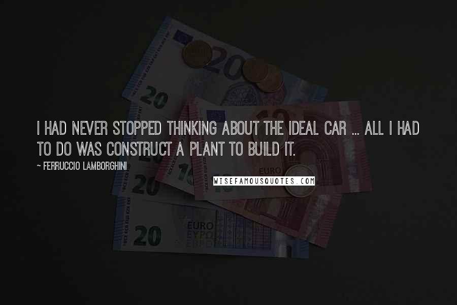 Ferruccio Lamborghini Quotes: I had never stopped thinking about the ideal car ... All I had to do was construct a plant to build it.