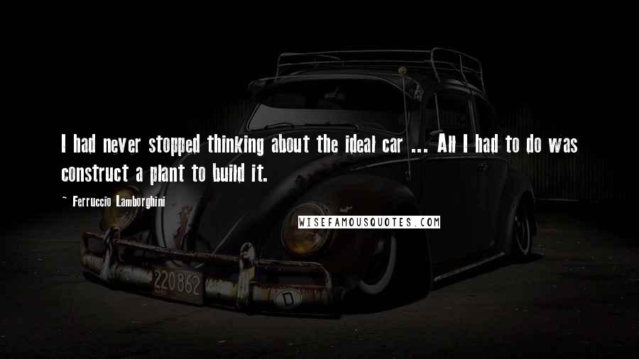 Ferruccio Lamborghini Quotes: I had never stopped thinking about the ideal car ... All I had to do was construct a plant to build it.