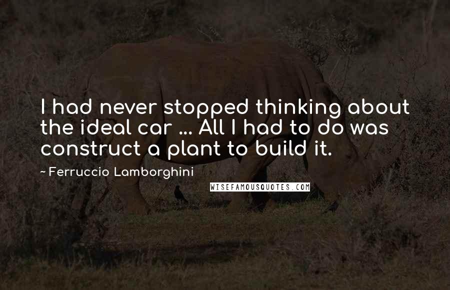 Ferruccio Lamborghini Quotes: I had never stopped thinking about the ideal car ... All I had to do was construct a plant to build it.