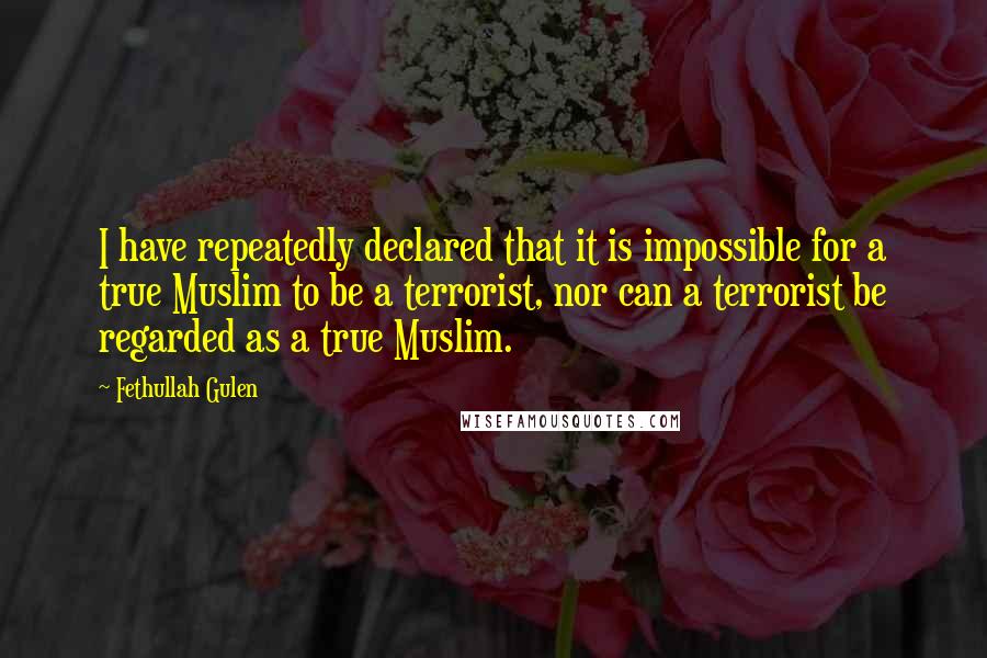 Fethullah Gulen Quotes: I have repeatedly declared that it is impossible for a true Muslim to be a terrorist, nor can a terrorist be regarded as a true Muslim.