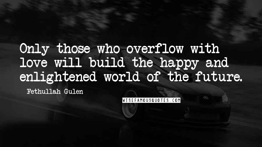 Fethullah Gulen Quotes: Only those who overflow with love will build the happy and enlightened world of the future.