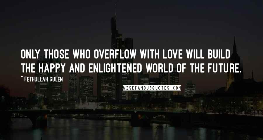 Fethullah Gulen Quotes: Only those who overflow with love will build the happy and enlightened world of the future.