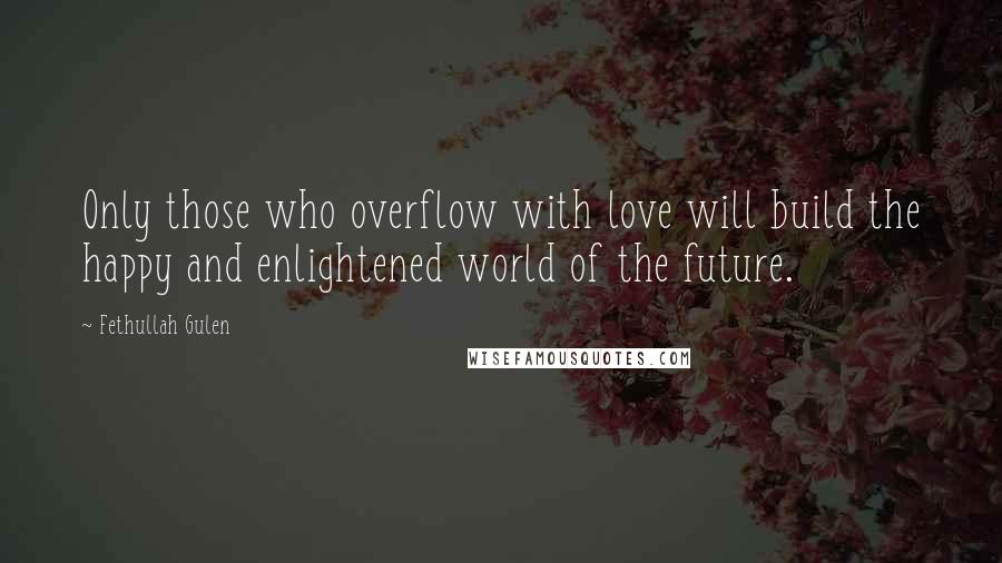 Fethullah Gulen Quotes: Only those who overflow with love will build the happy and enlightened world of the future.