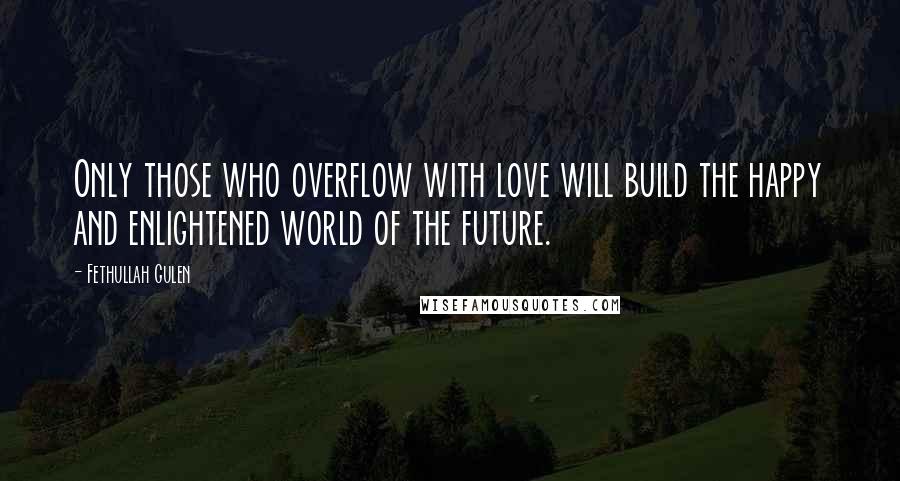 Fethullah Gulen Quotes: Only those who overflow with love will build the happy and enlightened world of the future.