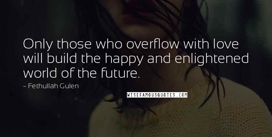 Fethullah Gulen Quotes: Only those who overflow with love will build the happy and enlightened world of the future.