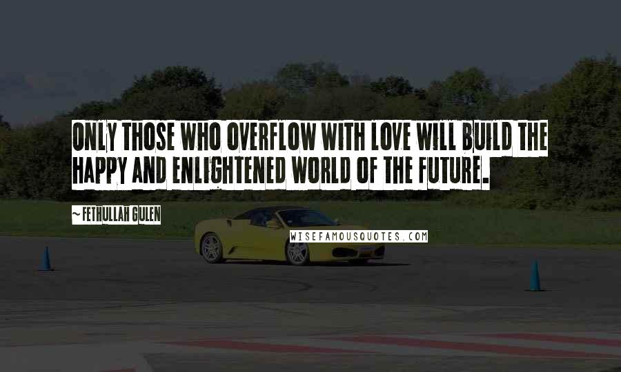 Fethullah Gulen Quotes: Only those who overflow with love will build the happy and enlightened world of the future.