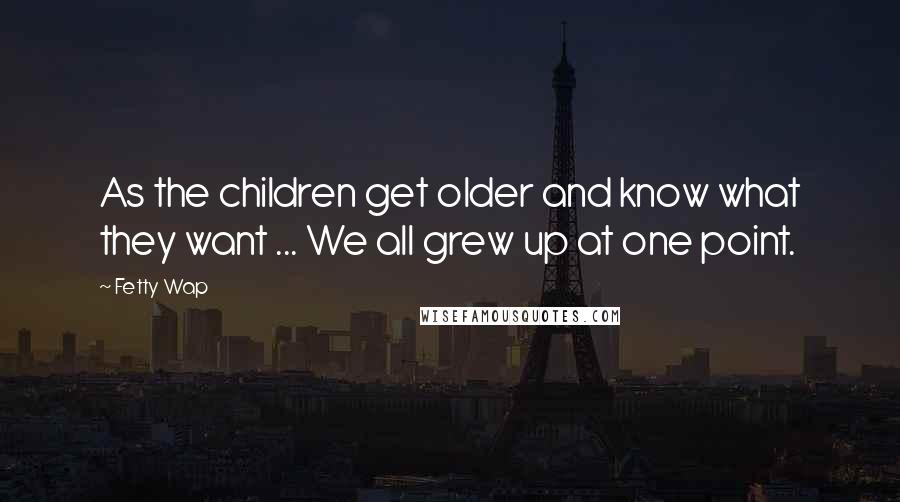 Fetty Wap Quotes: As the children get older and know what they want ... We all grew up at one point.