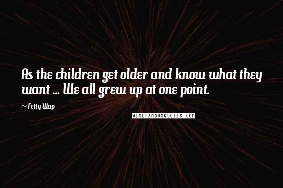 Fetty Wap Quotes: As the children get older and know what they want ... We all grew up at one point.