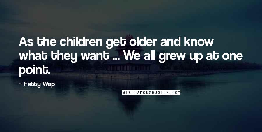 Fetty Wap Quotes: As the children get older and know what they want ... We all grew up at one point.