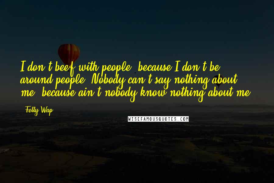 Fetty Wap Quotes: I don't beef with people, because I don't be around people. Nobody can't say nothing about me, because ain't nobody know nothing about me.