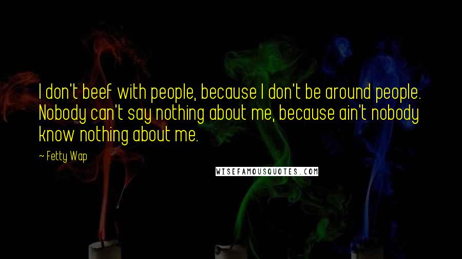 Fetty Wap Quotes: I don't beef with people, because I don't be around people. Nobody can't say nothing about me, because ain't nobody know nothing about me.