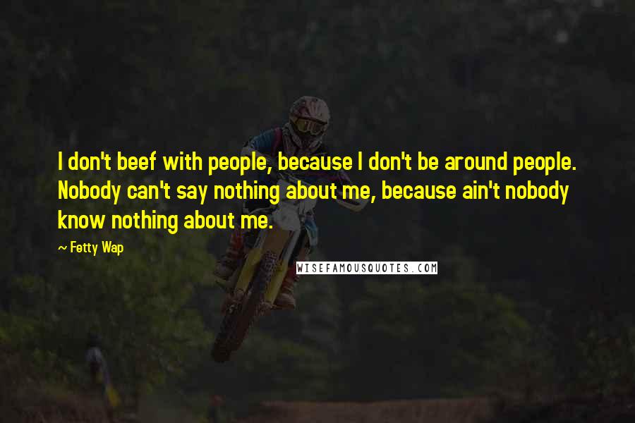 Fetty Wap Quotes: I don't beef with people, because I don't be around people. Nobody can't say nothing about me, because ain't nobody know nothing about me.