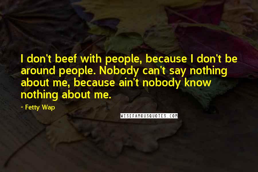 Fetty Wap Quotes: I don't beef with people, because I don't be around people. Nobody can't say nothing about me, because ain't nobody know nothing about me.