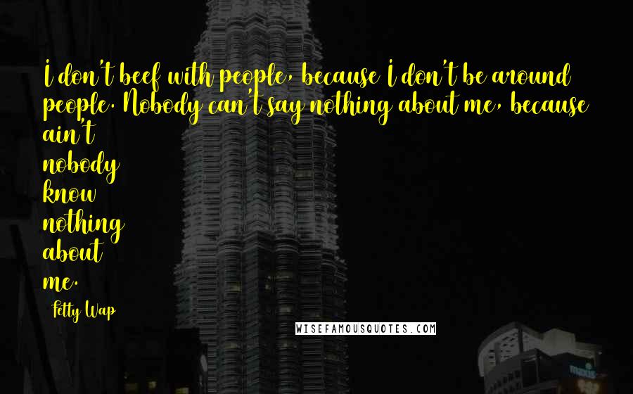 Fetty Wap Quotes: I don't beef with people, because I don't be around people. Nobody can't say nothing about me, because ain't nobody know nothing about me.
