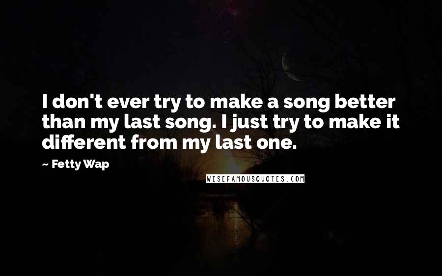 Fetty Wap Quotes: I don't ever try to make a song better than my last song. I just try to make it different from my last one.