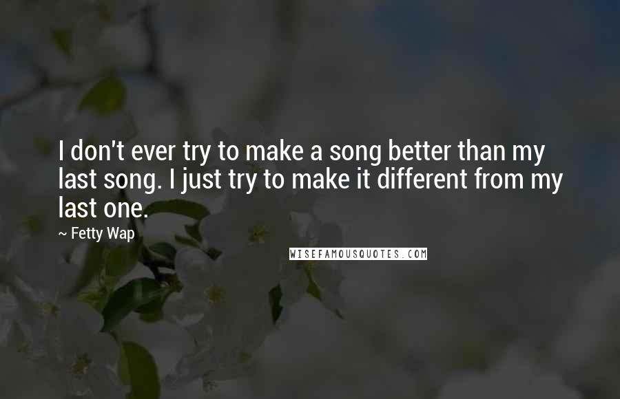 Fetty Wap Quotes: I don't ever try to make a song better than my last song. I just try to make it different from my last one.