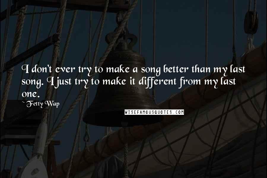 Fetty Wap Quotes: I don't ever try to make a song better than my last song. I just try to make it different from my last one.