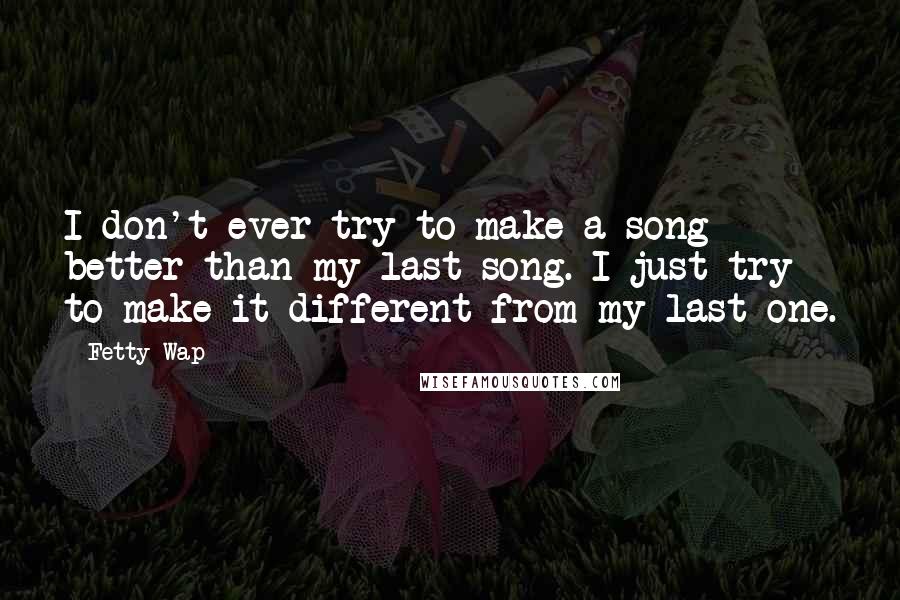 Fetty Wap Quotes: I don't ever try to make a song better than my last song. I just try to make it different from my last one.