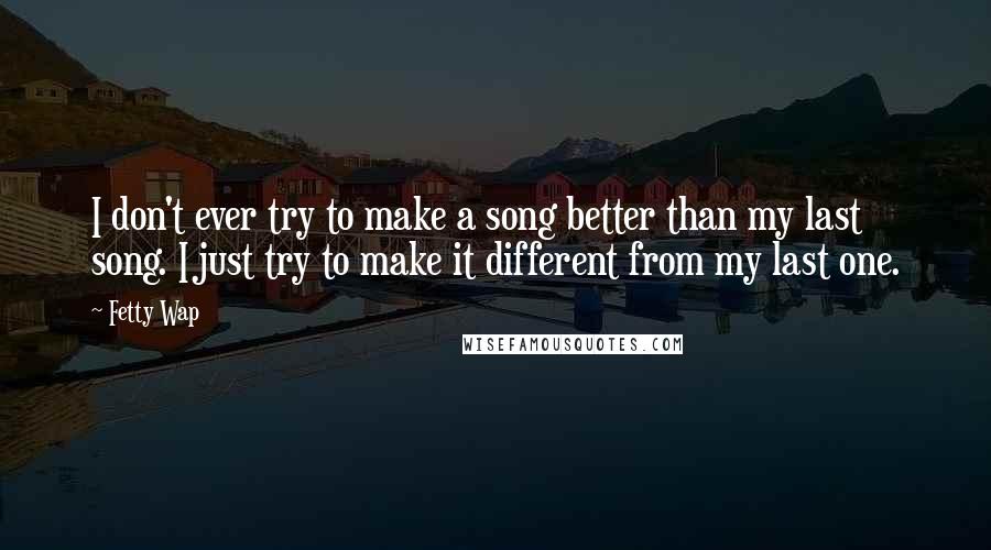 Fetty Wap Quotes: I don't ever try to make a song better than my last song. I just try to make it different from my last one.