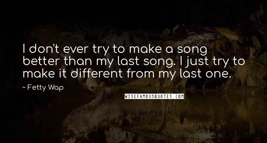 Fetty Wap Quotes: I don't ever try to make a song better than my last song. I just try to make it different from my last one.