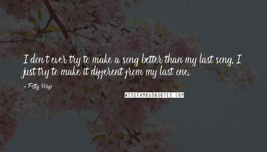Fetty Wap Quotes: I don't ever try to make a song better than my last song. I just try to make it different from my last one.