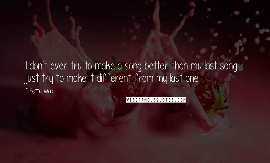 Fetty Wap Quotes: I don't ever try to make a song better than my last song. I just try to make it different from my last one.