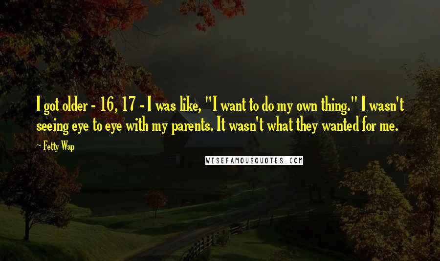 Fetty Wap Quotes: I got older - 16, 17 - I was like, "I want to do my own thing." I wasn't seeing eye to eye with my parents. It wasn't what they wanted for me.