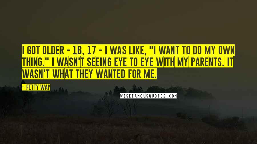 Fetty Wap Quotes: I got older - 16, 17 - I was like, "I want to do my own thing." I wasn't seeing eye to eye with my parents. It wasn't what they wanted for me.