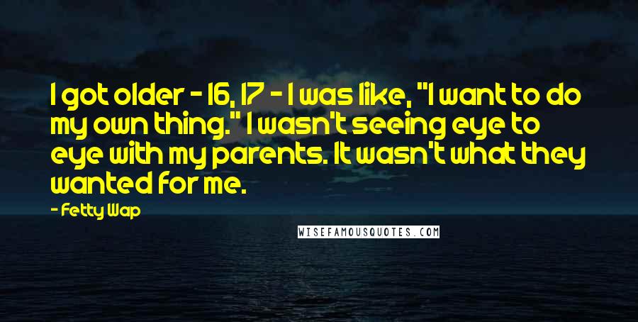 Fetty Wap Quotes: I got older - 16, 17 - I was like, "I want to do my own thing." I wasn't seeing eye to eye with my parents. It wasn't what they wanted for me.