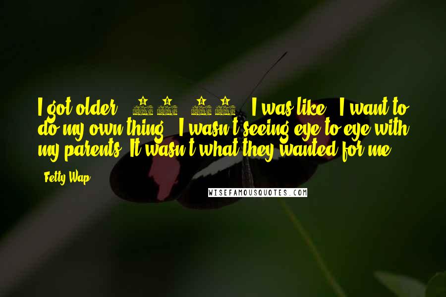 Fetty Wap Quotes: I got older - 16, 17 - I was like, "I want to do my own thing." I wasn't seeing eye to eye with my parents. It wasn't what they wanted for me.