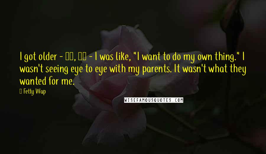 Fetty Wap Quotes: I got older - 16, 17 - I was like, "I want to do my own thing." I wasn't seeing eye to eye with my parents. It wasn't what they wanted for me.