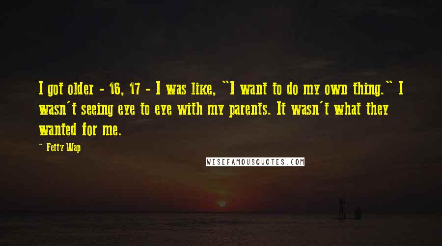 Fetty Wap Quotes: I got older - 16, 17 - I was like, "I want to do my own thing." I wasn't seeing eye to eye with my parents. It wasn't what they wanted for me.