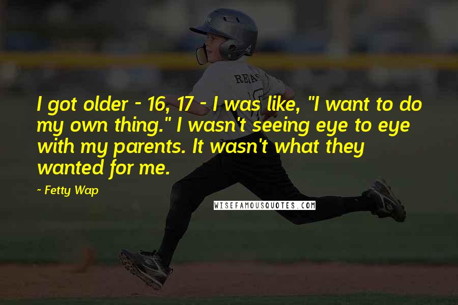 Fetty Wap Quotes: I got older - 16, 17 - I was like, "I want to do my own thing." I wasn't seeing eye to eye with my parents. It wasn't what they wanted for me.