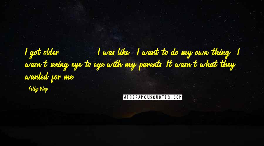 Fetty Wap Quotes: I got older - 16, 17 - I was like, "I want to do my own thing." I wasn't seeing eye to eye with my parents. It wasn't what they wanted for me.