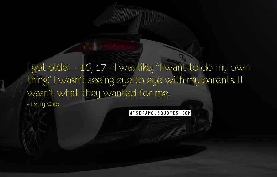 Fetty Wap Quotes: I got older - 16, 17 - I was like, "I want to do my own thing." I wasn't seeing eye to eye with my parents. It wasn't what they wanted for me.