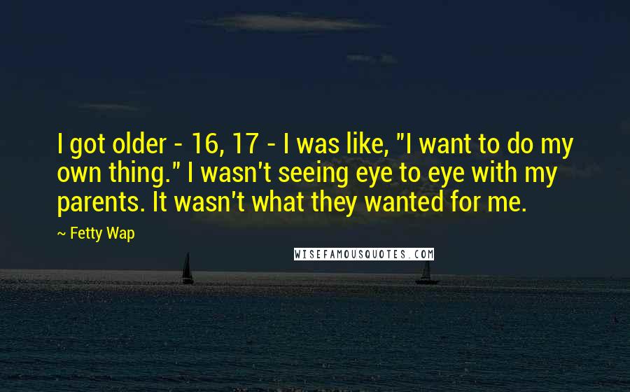 Fetty Wap Quotes: I got older - 16, 17 - I was like, "I want to do my own thing." I wasn't seeing eye to eye with my parents. It wasn't what they wanted for me.