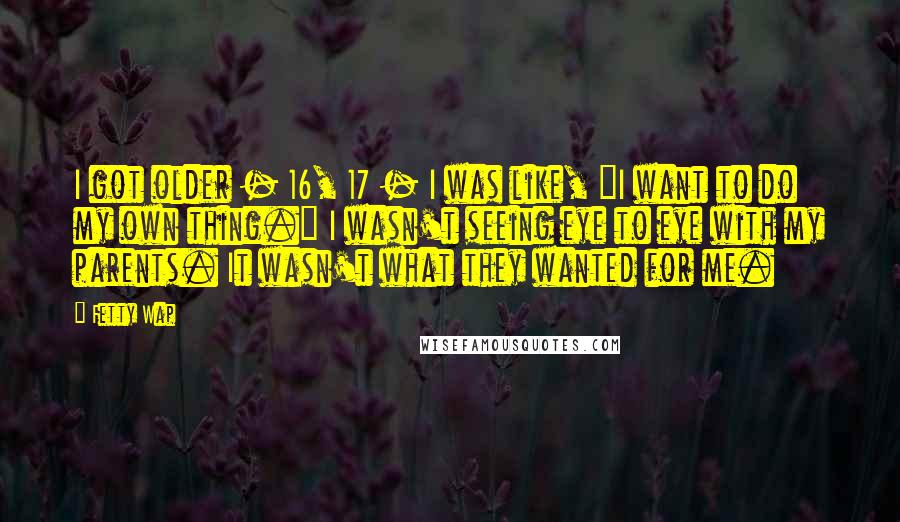 Fetty Wap Quotes: I got older - 16, 17 - I was like, "I want to do my own thing." I wasn't seeing eye to eye with my parents. It wasn't what they wanted for me.