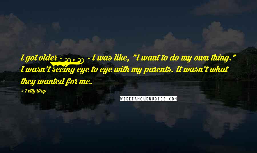 Fetty Wap Quotes: I got older - 16, 17 - I was like, "I want to do my own thing." I wasn't seeing eye to eye with my parents. It wasn't what they wanted for me.