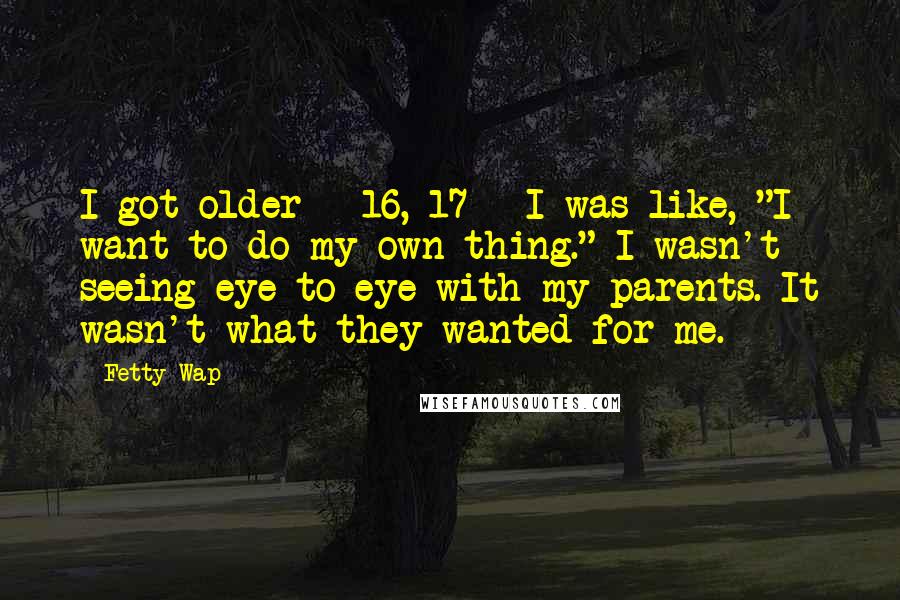 Fetty Wap Quotes: I got older - 16, 17 - I was like, "I want to do my own thing." I wasn't seeing eye to eye with my parents. It wasn't what they wanted for me.