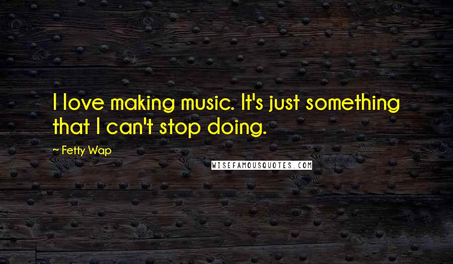 Fetty Wap Quotes: I love making music. It's just something that I can't stop doing.