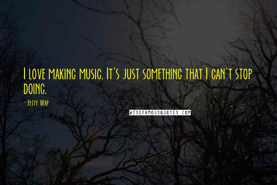 Fetty Wap Quotes: I love making music. It's just something that I can't stop doing.