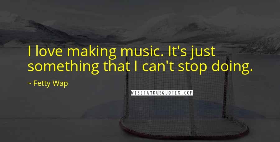 Fetty Wap Quotes: I love making music. It's just something that I can't stop doing.