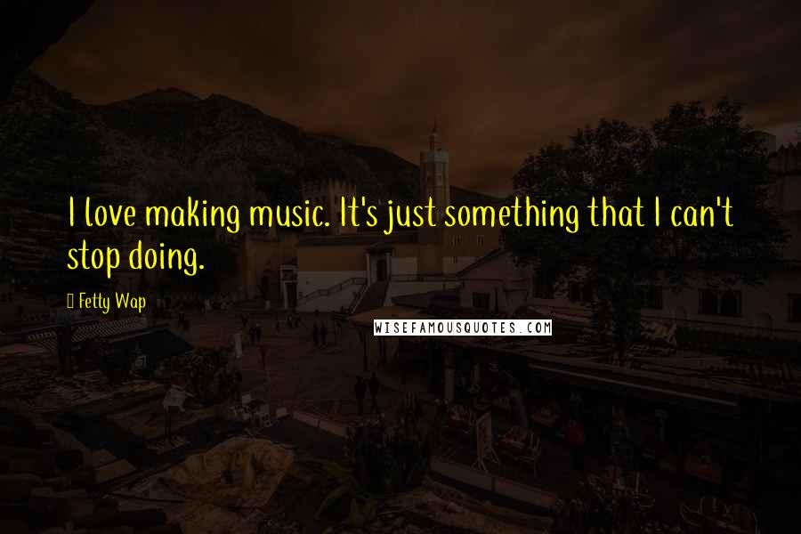 Fetty Wap Quotes: I love making music. It's just something that I can't stop doing.